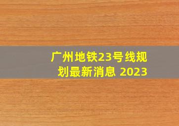 广州地铁23号线规划最新消息 2023